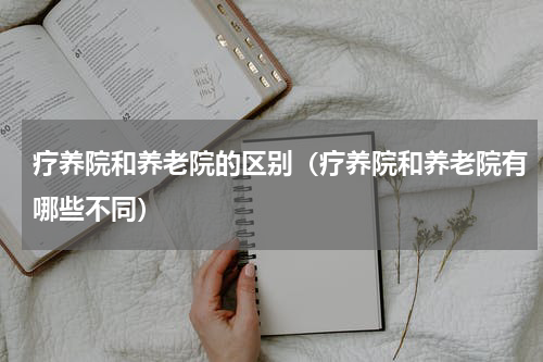 疗养院和养老院的区别（疗养院和养老院有哪些不同）
