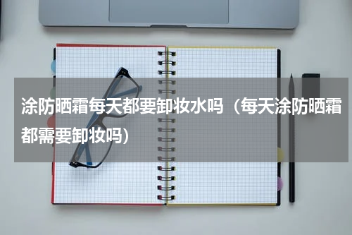 涂防晒霜每天都要卸妆水吗（每天涂防晒霜都需要卸妆吗）