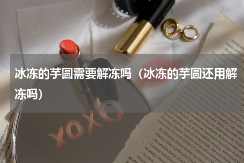 冰冻的芋圆需要解冻吗（冰冻的芋圆还用解冻吗）