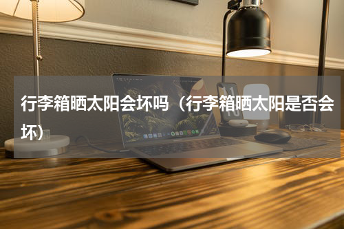 行李箱晒太阳会坏吗（行李箱晒太阳是否会坏）