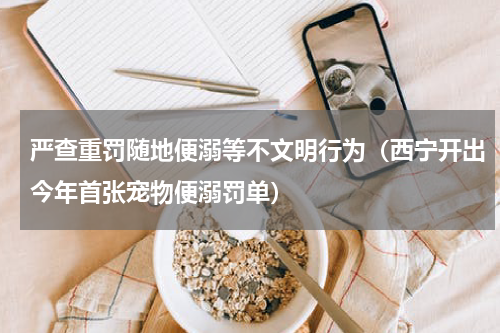 严查重罚随地便溺等不文明行为（西宁开出今年首张宠物便溺罚单）