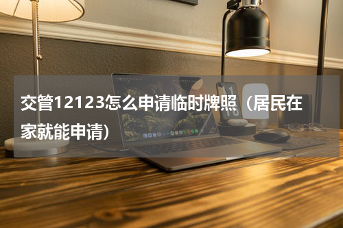 交管12123怎么申请临时牌照（居民在家就能申请）