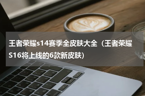 王者荣耀s14赛季全皮肤大全（王者荣耀S16将上线的6款新皮肤）