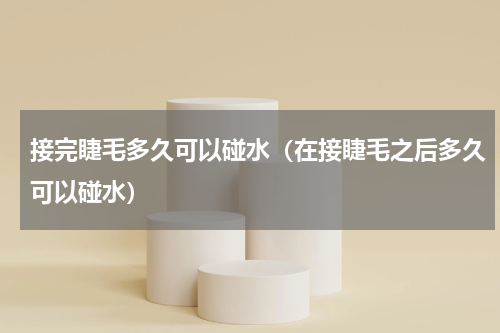 接完睫毛多久可以碰水（在接睫毛之后多久可以碰水）