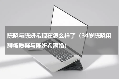 陈晓与陈妍希现在怎么样了（34岁陈晓闲聊被质疑与陈妍希离婚）
