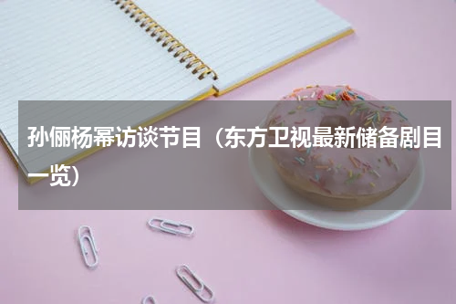 孙俪杨幂访谈节目（东方卫视最新储备剧目一览）