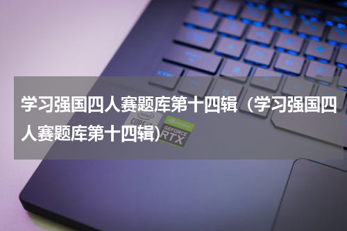 学习强国四人赛题库第十四辑（学习强国四人赛题库第十四辑）