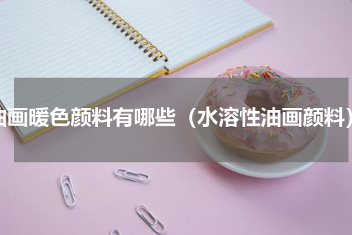 油画暖色颜料有哪些（水溶性油画颜料）