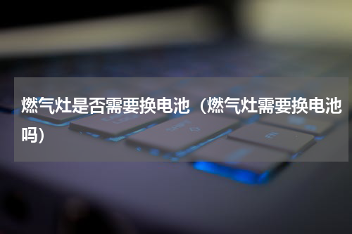 燃气灶是否需要换电池（燃气灶需要换电池吗）