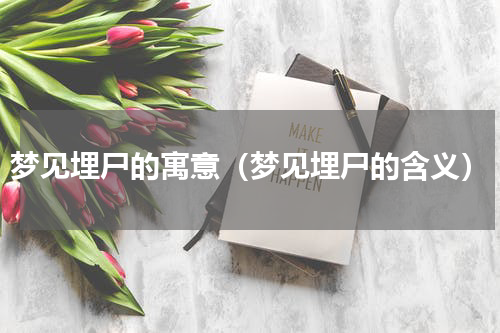 梦见埋尸的寓意（梦见埋尸的含义）