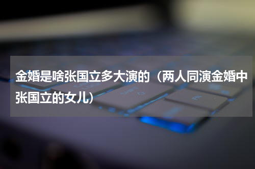 金婚是啥张国立多大演的（两人同演金婚中张国立的女儿）