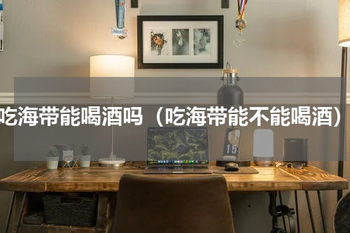 吃海带能喝酒吗（吃海带能不能喝酒）