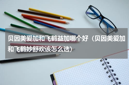 贝因美爱加和飞鹤益加哪个好（贝因美爱加和飞鹤妙舒欢该怎么选）