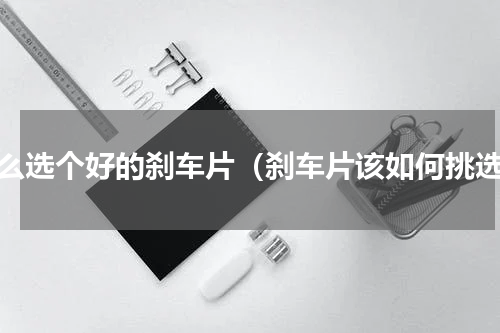 怎么选个好的刹车片（刹车片该如何挑选）