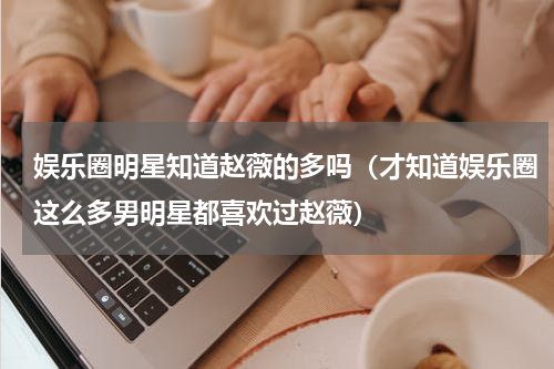 娱乐圈明星知道赵薇的多吗（才知道娱乐圈这么多男明星都喜欢过赵薇）