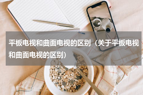 平板电视和曲面电视的区别（关于平板电视和曲面电视的区别）