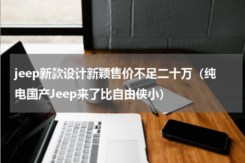 jeep新款设计新颖售价不足二十万（纯电国产Jeep来了比自由侠小）