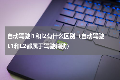 自动驾驶l1和l2有什么区别（自动驾驶L1和L2都属于驾驶辅助）