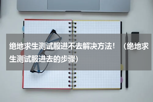 绝地求生测试服进不去解决方法！（绝地求生测试服进去的步骤）