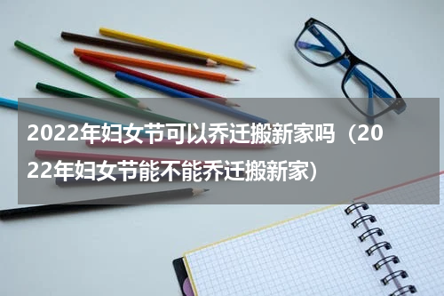 2022年妇女节可以乔迁搬新家吗（2022年妇女节能不能乔迁搬新家）
