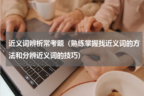 近义词辨析常考题（熟练掌握找近义词的方法和分辨近义词的技巧）