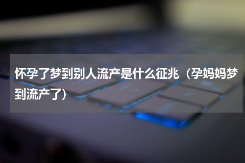 怀孕了梦到别人流产是什么征兆（孕妈妈梦到流产了）