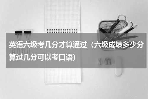 英语六级考几分才算通过（六级成绩多少分算过几分可以考口语）