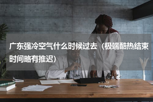 广东强冷空气什么时候过去（极端酷热结束时间略有推迟）