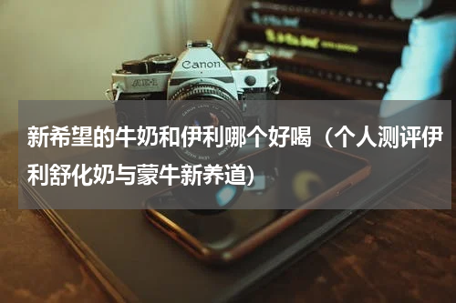 新希望的牛奶和伊利哪个好喝（个人测评伊利舒化奶与蒙牛新养道）