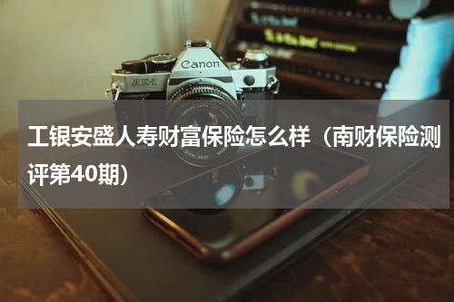 工银安盛人寿财富保险怎么样（南财保险测评第40期）