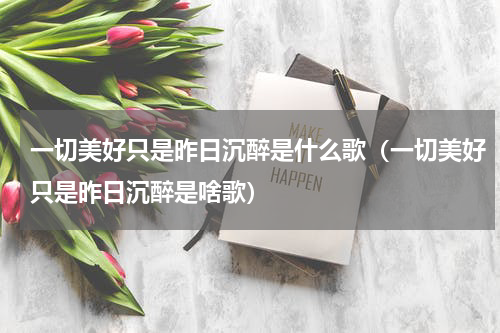 一切美好只是昨日沉醉是什么歌（一切美好只是昨日沉醉是啥歌）