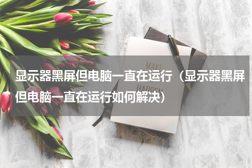 显示器黑屏但电脑一直在运行（显示器黑屏但电脑一直在运行如何解决）