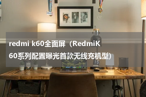 redmi k60全面屏（RedmiK60系列配置曝光首款无线充机型）