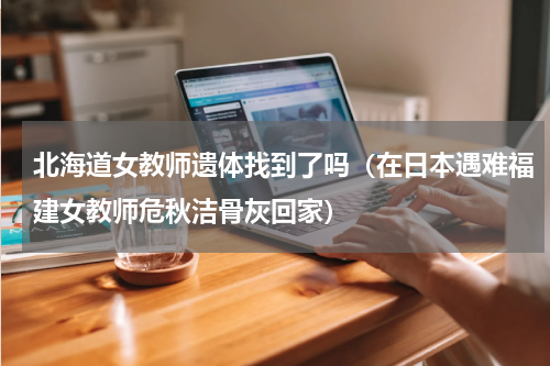 北海道女教师遗体找到了吗（在日本遇难福建女教师危秋洁骨灰回家）