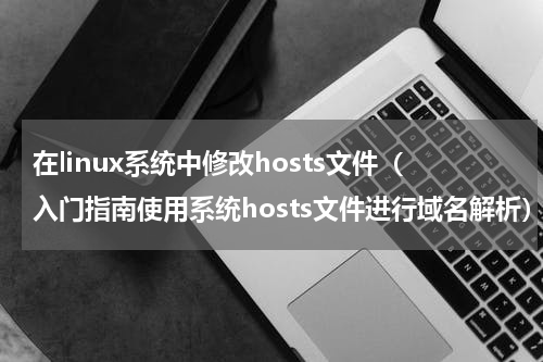 在linux系统中修改hosts文件（入门指南使用系统hosts文件进行域名解析）