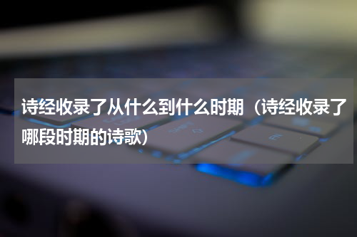 诗经收录了从什么到什么时期（诗经收录了哪段时期的诗歌）