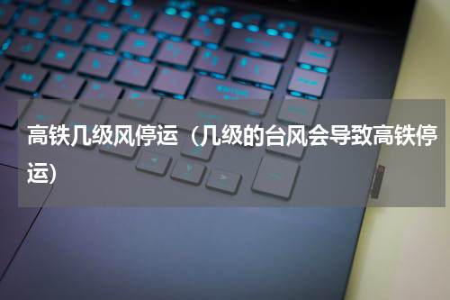 高铁几级风停运（几级的台风会导致高铁停运）
