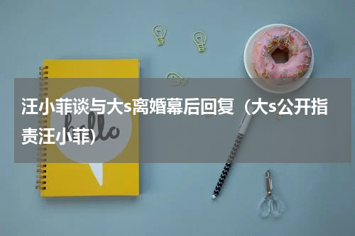汪小菲谈与大s离婚幕后回复（大s公开指责汪小菲）