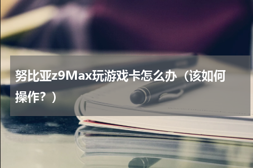 努比亚z9Max玩游戏卡怎么办（该如何操作？）