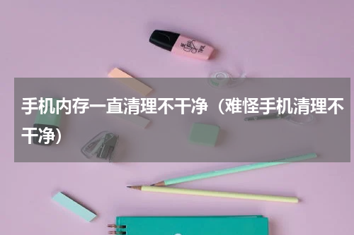 手机内存一直清理不干净（难怪手机清理不干净）