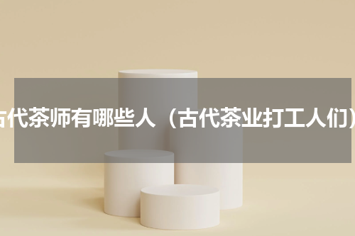 古代茶师有哪些人（古代茶业打工人们）