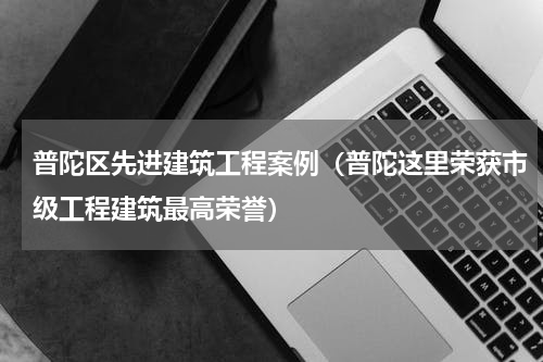 普陀区先进建筑工程案例（普陀这里荣获市级工程建筑最高荣誉）