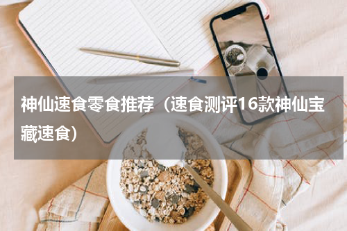 神仙速食零食推荐（速食测评16款神仙宝藏速食）