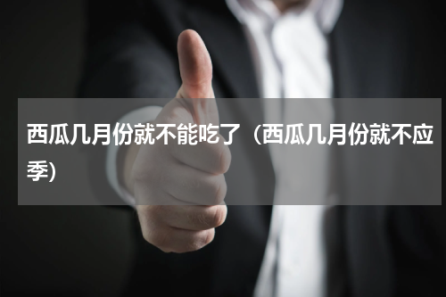 西瓜几月份就不能吃了（西瓜几月份就不应季）