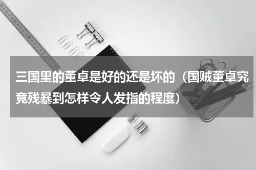 三国里的董卓是好的还是坏的（国贼董卓究竟残暴到怎样令人发指的程度）