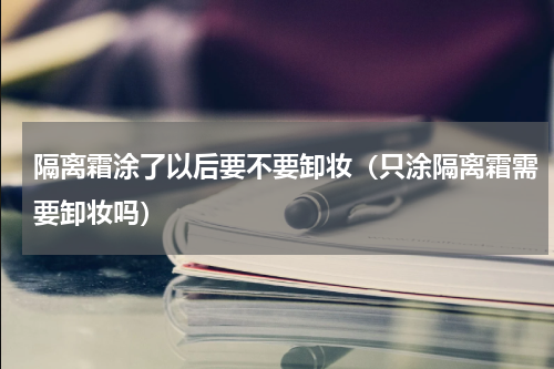 隔离霜涂了以后要不要卸妆（只涂隔离霜需要卸妆吗）
