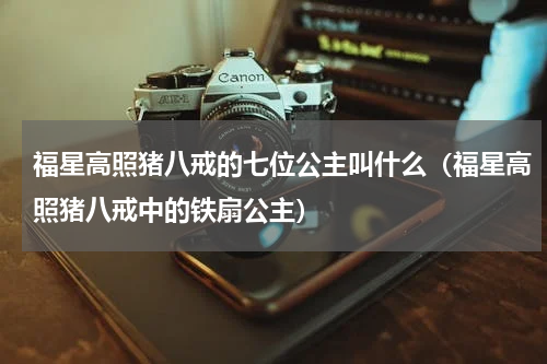 福星高照猪八戒的七位公主叫什么（福星高照猪八戒中的铁扇公主）