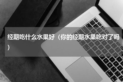 经期吃什么水果好（你的经期水果吃对了吗）