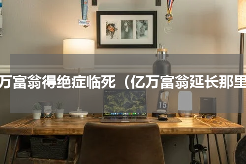 亿万富翁得绝症临死（亿万富翁延长那里）