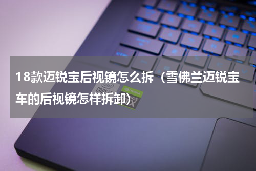 18款迈锐宝后视镜怎么拆（雪佛兰迈锐宝车的后视镜怎样拆卸）